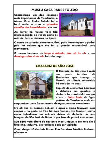 Considerado um dos casarões
mais importantes de Tiradentes, o
Museu Casa Padre Toledo foi o
local onde ocorreu a primeira
reunião dos inconfidentes, em 1788.
Ao entrar no museu, você fica
impressionado ao ver de perto os
móveis, itens e pinturas da época.
O nome do casarão, entretanto, ficou para homenagear o padre,
pois há relatos que ele foi o grande responsável pelo
movimento.
O museu funciona de terça à sábado, das 10h às 17h, e aos
domingos das 9h às 15h. Entrada paga.
O Chafariz de São José é mais
um ponto turístico de
Tiradentes que carrega a
história da cidade, construído
há mais de 270 anos.
Repleto de elementos barrocos
e detalhes em quartzo, o
chafariz foi construído em 1749
e era a única fonte de água
potável de Tiradentes – ele era
responsável pelo fornecimento de água para os moradores.
Era ali que as pessoas bebiam a água e ainda lavavam suas
roupas – na parte de trás, há dois tanques. Ele também servia
como bebedouro dos animais. Acima do chafariz, há uma
imagem de São José de Botas, e por isso ele possui esse nome.
Sua água vem direto da nascente Mãe D’água, e até hoje ela é
limpinha. Inclusive, ela também pode ser visitada.
Como chegar | O chafariz fica na Rua Francisco Cândido Barbosa,
número 34.
 
