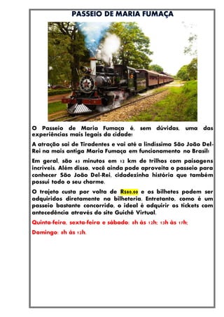 O Passeio de Maria Fumaça é, sem dúvidas, uma das
experiências mais legais da cidade!
A atração sai de Tiradentes e vai até a lindíssima São João Del-
Rei na mais antiga Maria Fumaça em funcionamento no Brasil!
Em geral, são 45 minutos em 12 km de trilhos com paisagens
incríveis. Além disso, você ainda pode aproveita o passeio para
conhecer São João Del-Rei, cidadezinha história que também
possui todo o seu charme.
O trajeto custa por volta de R$80,00 e os bilhetes podem ser
adquiridos diretamente na bilheteria. Entretanto, como é um
passeio bastante concorrido, o ideal é adquirir os tickets com
antecedência através do site Guichê Virtual.
Quinta-feira, sexta-feira e sábado: 8h às 12h; 13h às 17h;
Domingo: 8h às 12h.
 
