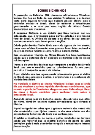 O povoado de Bichinho, MG, chama-se oficialmente Vitoriano
Veloso. Ele fica ao lado de sua vizinha Tiradentes, e é destino
certo para aqueles turistas que buscam passar alguns dias e
entender melhor o Brasil; além de admirar a arquitetura,
gastronomia e a arte que essa região de Minas Gerais
proporciona aos viajantes.
A pequena Bichinho é um distrito que ficou famoso por seu
artesanato, que é revendido para outros estados e até mesmo
fora do Brasil. A Oficina de Agosto e as obras de seu artesão,
trouxeram ainda mais fama para a região.
Criada pelos irmãos Toti e Sônia em 19 de agosto de 1991, nasceu
como uma oficina itinerante, mas ganhou fama internacional e
hoje traz muitos turistas e comerciantes para Bichinho.
Esse encantador vilarejo de Minas Gerais fica bem localizado,
sendo que a distância de BH a cidade de Bichinho é de 198 km ao
sul da capital.
Trata-se de uma dos destinos que compõem a região da Estrada
Real, que era o caminho que os colonizadores faziam para
extrair e transportar o ouro do estado.
É sem dúvidas um dos lugares mais interessantes para se visitar
no Brasil, pois preserva a alma, a arquitetura e os costumes da
história brasileira.
Na verdade o distrito se chama Vitoriano Veloso, mas a lenda
diz que recebeu o curioso apelido devido aos caminhantes, que
na rota a partir de Tiradentes, chegavam com bicho-de-pé. Desci
do carro e fomos caminhar para conhecer mais sobre o
artesanato local.
Andando pelas ruas de Bichinho, acabei descobrindo que além
do nome, também existem outras curiosidades que cercam o
distrito.
Fiquei intrigado ao saber que a grande maioria das casas não
são construídas com tijolos comuns, e sim com adobe, um dos
antecedentes históricos do tijolo que conhecemos.
O adobe é constituído de barro e palha moldados em fôrmas,
sendo um material que se mostra benéfico do ponto de vista
ecológico, pois é mais econômico e regula a temperatura interna
da construção.
 