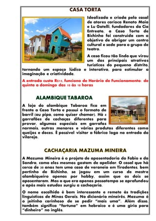 Idealizada e criada pelo casal
de atores carioca Renato Maia
e Lu Gatelli, fundadores da Cia
Entreato, a Casa Torta de
Bichinho foi construída com o
objetivo de abrigar um centro
cultural e sede para o grupo de
teatro.
A casa ficou tão linda que virou
um dos principais atrativos
turísticos do pequeno distrito,
tornando um espaço lúdico e interativo, para estimular a
imaginação e criatividade.
A entrada custa R$15, funciona de Horário de Funcionamento: de
quinta a domingo das 10 às 18 horas
A loja do alambique Tabaroa fica em
frente a Casa Torta e possui o formato de
barril (ou pipa, como quiser chamar). Há 4
garrafões de cachaças diferentes para
provar, algumas especiais em garrafas
normais, outras menores e vários produtos diferentes como
queijos e doces. É possível visitar a fábrica logo na entrada do
vilarejo.
A Mazuma Mineira é o projeto de aposentadoria do Fabio e da
Sandra, como eles mesmos gostam de apelidar. O casal que há
cerca de 30 anos tem uma casa de veraneio em Tiradentes, bem
pertinho de Bichinho, se jogou em um curso de mestre
alambiqueiro apenas por hobby, assim que os dois se
aposentaram. Mas o que era apenas passatempo se aprofundou
e após mais estudos surgiu a cachaçaria.
O nome escolhido é bem interessante e remete às tradições
linguísticas de Minas Gerais. No dicionário mineirês, Mazuma é
o jeitinho carinhoso de se pedir “mais uma”. Além disso,
também significa “fortuna” em hebraico e é uma gíria para
“dinheiro” no inglês.
 