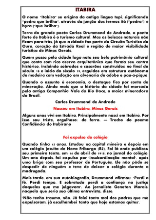 O nome "Itabira" se origina da antiga língua tupi, significando
"pedra que brilha", através da junção dos termos itá ("pedra") e
byra ("que brilha").
Terra do grande poeta Carlos Drummond de Andrade, o ponto
forte de Itabira é o turismo cultural. Mas as belezas naturais não
ficam para trás, já que a cidade faz parte do Circuito Turístico do
Ouro, coração da Estrada Real e região de maior visibilidade
turística de Minas Gerais.
Quem passa pela cidade logo nota seu belo patrimônio cultural
que conta com rico acervo arquitetônico que forma seu centro
histórico, incluindo sobrados e casarões construídos no final do
século 18 e início do século 19, erguidos em estrutura autônoma
de madeira com vedação em alvenaria de adobe e pau-a-pique.
Quando o assunto é economia, o destaque fica por conta da
mineração. Ainda mais que a história da cidade foi marcada
pela antiga Companhia Vale do Rio Doce, a maior mineradora
do Brasil.
Carlos Drummond de Andrade
Nasceu em Itabira, Minas Gerais
Alguns anos vivi em Itabira. Principalmente nasci em Itabira. Por
isso sou triste, orgulhoso: de ferro. — Trecho do poema
Confidência do Itabirano
Foi expulso do colégio
Quando tinha 15 anos, Estudou na capital mineira e depois em
um colégio jesuíta de Nova Friburgo (RJ). Foi lá onde publicou
seu primeiro texto, em 14 de abril de 1918, no jornal do colégio.
Um ano depois, foi expulso por 'insubordinação mental', após
uma briga com seu professor de Português. Ele não pôde se
despedir de ninguém e teve de deixar o colégio durante a
madrugada.
Mais tarde, em sua autobiografia, Drummond afirmou: 'Perdi a
fé. Perdi tempo. E sobretudo perdi a confiança na justiça
daqueles que me julgavam'. Ao jornalista Geneton Morais,
naquela que seria sua última entrevista, disse:
'Não tenho trauma, não. Já falei tanto mal dos padres que me
expulsaram, já esculhambei tanto que hoje estamos quites'.
 
