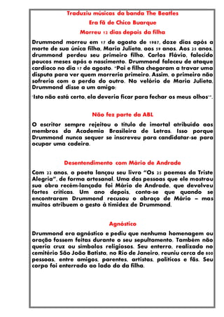 Traduziu músicas da banda The Beatles
Era fã de Chico Buarque
Morreu 12 dias depois da filha
Drummond morreu em 17 de agosto de 1987, doze dias após a
morte de sua única filha, Maria Julieta, aos 59 anos. Aos 25 anos,
drummond perdeu seu primeiro filho, Carlos Flávio, falecido
poucos meses após o nascimento. Drummond faleceu de ataque
cardíaco no dia 17 de agosto. "Pai e filha chegaram a travar uma
disputa para ver quem morreria primeiro. Assim, o primeiro não
sofreria com a perda do outro. No velório de Maria Julieta,
Drummond disse a um amigo:
'Isto não está certo, ela deveria ficar para fechar os meus olhos'".
Não fez parte da ABL
O escritor sempre rejeitou o título de imortal atribuído aos
membros da Academia Brasileira de Letras. Isso porque
Drummond nunca sequer se inscreveu para candidatar-se para
ocupar uma cadeira.
Desentendimento com Mário de Andrade
Com 22 anos, o poeta lançou seu livro “Os 25 poemas da Triste
Alegria”, de forma artesanal. Uma das pessoas que ele mostrou
sua obra recém-lançada foi Mário de Andrade, que devolveu
fortes críticas. Um ano depois, conta-se que quando se
encontraram Drummond recusou o abraço de Mário – mas
muitos atribuem o gesto à timidez de Drummond.
Agnóstico
Drummond era agnóstico e pediu que nenhuma homenagem ou
oração fossem feitas durante o seu sepultamento. Também não
queria cruz ou símbolos religiosos. Seu enterro, realizado no
cemitério São João Batista, no Rio de Janeiro, reuniu cerca de 800
pessoas, entre amigos, parentes, artistas, políticos e fãs. Seu
corpo foi enterrado ao lado do da filha.
 
