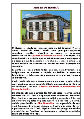 O Museu foi criado em 1971, por meio da Lei Estadual Nº 5.664,
como “Museu do Ferro”, tendo como principais objetivos
pesquisar, recolher, classificar e expor os produtos
característicos das jazidas de minério de ferro; e os objetos de
valor histórico e artístico que se relacionem com a mineração e
a siderurgia. Ainda de acordo com a Lei 5.664, em seu artigo 2º, o
museu deveria ser instalado em um dos casarões históricos do
município.
Somente em 1993, a entidade foi instalada, definitivamente, na
antiga casa de Câmara e Cadeia de Itabira, à praça do
Centenário, 116. Enfim, após 22 anos cumpria-se o artigo 2º da sua
lei de criação.
Ainda na década 1990, o Museu assumiu um novo conceito sobre
sua vocação ao buscar uma identidade mais próxima da história
do município. Com isso, o Museu do Ferro se transformou no
Museu de Itabira.
Em meados de 2010, o prédio foi fechado para reforma, sendo
reaberto em 2018 com a exposição Uma Maravilha Itabirana:
Elke. Na época, roupas, acessórios, objetos pessoais e fotos da
artista foram expostos na parte superior do sobrado. O acervo,
cedido pela família de Elke Maravilha com supervisão de sua
irmã Francisca Grunnupp, chegou a Itabira por meio da ex-
superintendente da FCCDA, Myriam Brandão (amiga da família
e madrinha de Francisca) e inaugurou a primeira exposição
oficial da artista no Brasil.
 