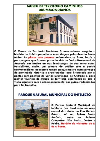 O Museu de Território Caminhos Drummondianos resgata a
história de Itabira permitindo uma viagem pela obra do Poeta
Maior. As placas com poemas referenciam os fatos, locais e
personagens que fizeram parte da vida de Carlos Drummond de
Andrade em Itabira ou nas lembranças de sua terra natal.
Possibilitam, assim, um contato do público com a poesia
Drummondiana, ao mesmo tempo em que mostra a preservação
do patrimônio histórico e arquitetônico local. É formado por 44
pontos com poemas de Carlos Drummond de Andrade e, para
melhor vivência do museu de território, recomenda-se que a
visita seja feita com o acompanhamento dos guias credenciados
para tal trabalho.
O Parque Natural Municipal do
Intelecto fica localizado na área
central da cidade, na Rua Gerson
Guerra, nº 162, Bairro Santo
Antônio, entre os bairros
Campestre, São Pedro, Centro e
Penha. Horário de visitação de 07
às 17 horas.
 
