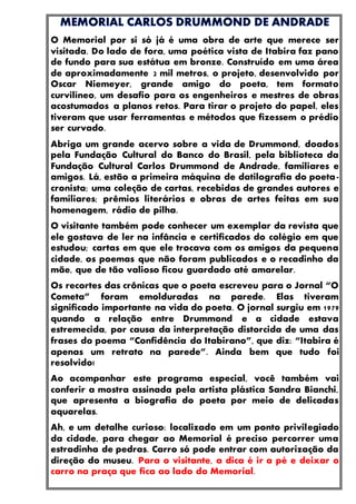 O Memorial por si só já é uma obra de arte que merece ser
visitada. Do lado de fora, uma poética vista de Itabira faz pano
de fundo para sua estátua em bronze. Construído em uma área
de aproximadamente 2 mil metros, o projeto, desenvolvido por
Oscar Niemeyer, grande amigo do poeta, tem formato
curvilíneo, um desafio para os engenheiros e mestres de obras
acostumados a planos retos. Para tirar o projeto do papel, eles
tiveram que usar ferramentas e métodos que fizessem o prédio
ser curvado.
Abriga um grande acervo sobre a vida de Drummond, doados
pela Fundação Cultural do Banco do Brasil, pela biblioteca da
Fundação Cultural Carlos Drummond de Andrade, familiares e
amigos. Lá, estão a primeira máquina de datilografia do poeta-
cronista; uma coleção de cartas, recebidas de grandes autores e
familiares; prêmios literários e obras de artes feitas em sua
homenagem, rádio de pilha.
O visitante também pode conhecer um exemplar da revista que
ele gostava de ler na infância e certificados do colégio em que
estudou; cartas em que ele trocava com os amigos da pequena
cidade, os poemas que não foram publicados e o recadinho da
mãe, que de tão valioso ficou guardado até amarelar.
Os recortes das crônicas que o poeta escreveu para o Jornal “O
Cometa” foram emolduradas na parede. Elas tiveram
significado importante na vida do poeta. O jornal surgiu em 1979
quando a relação entre Drummond e a cidade estava
estremecida, por causa da interpretação distorcida de uma das
frases do poema “Confidência do Itabirano”, que diz: “Itabira é
apenas um retrato na parede”. Ainda bem que tudo foi
resolvido!
Ao acompanhar este programa especial, você também vai
conferir a mostra assinada pela artista plástica Sandra Bianchi,
que apresenta a biografia do poeta por meio de delicadas
aquarelas.
Ah, e um detalhe curioso: localizado em um ponto privilegiado
da cidade, para chegar ao Memorial é preciso percorrer uma
estradinha de pedras. Carro só pode entrar com autorização da
direção do museu. Para o visitante, a dica é ir a pé e deixar o
carro na praça que fica ao lado do Memorial.
 