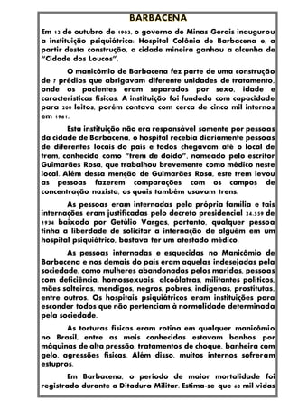 Em 12 de outubro de 1903, o governo de Minas Gerais inaugurou
a instituição psiquiátrica: Hospital Colônia de Barbacena e, a
partir desta construção, a cidade mineira ganhou a alcunha de
“Cidade dos Loucos”.
O manicômio de Barbacena fez parte de uma construção
de 7 prédios que abrigavam diferente unidades de tratamento,
onde os pacientes eram separados por sexo, idade e
características físicas. A instituição foi fundada com capacidade
para 200 leitos, porém contava com cerca de cinco mil internos
em 1961.
Esta instituição não era responsável somente por pessoas
da cidade de Barbacena, o hospital recebia diariamente pessoas
de diferentes locais do país e todos chegavam até o local de
trem, conhecido como “trem de doido”, nomeado pelo escritor
Guimarães Rosa, que trabalhou brevemente como médico neste
local. Além dessa menção de Guimarães Rosa, este trem levou
as pessoas fazerem comparações com os campos de
concentração nazista, os quais também usavam trens.
As pessoas eram internadas pela própria família e tais
internações eram justificadas pelo decreto presidencial 24.559 de
1934 baixado por Getúlio Vargas, portanto, qualquer pessoa
tinha a liberdade de solicitar a internação de alguém em um
hospital psiquiátrico, bastava ter um atestado médico.
As pessoas internadas e esquecidas no Manicômio de
Barbacena e nos demais do país eram aquelas indesejadas pela
sociedade, como mulheres abandonadas pelos maridos, pessoas
com deficiência, homossexuais, alcoólatras, militantes políticos,
mães solteiras, mendigos, negros, pobres, indígenas, prostitutas,
entre outros. Os hospitais psiquiátricos eram instituições para
esconder todos que não pertenciam à normalidade determinada
pela sociedade.
As torturas físicas eram rotina em qualquer manicômio
no Brasil, entre as mais conhecidas estavam banhos por
máquinas de alta pressão, tratamentos de choque, banheira com
gelo, agressões físicas. Além disso, muitos internos sofreram
estupros.
Em Barbacena, o período de maior mortalidade foi
registrado durante a Ditadura Militar. Estima-se que 60 mil vidas
 
