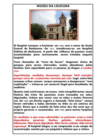 O Hospital começou a funcionar em 1903, com o nome de Azylo
Central de Barbacena. Em 1911, transformou-se em Hospital
Colônia de Barbacena. A partir daí, milhares de pessoas eram
encaminhadas para, teoricamente, serem tratadas naquele
hospital.
Trens chamados de “trens de loucos” chegavam cheios de
pessoas para serem internadas, muitas abandonas pelas
famílias. Com capacidade para 200 pessoas, já chegou a receber
5000!
Superlotação, condições desumanas, doenças. Fácil entender
porque cerca de 700 pacientes morriam por ano. Logo, outro fato
começou a ficar comum: corpos começaram a desaparecer “sem
explicação” – iniciou-se um comércio ilegal para faculdades de
medicina.
Quanto mais entrávamos no museu, mais mergulhávamos nessa
história tão triste. Os pacientes eram trancados em celas,
algemados, tinham que comer com as mãos e muitos ficavam
nus. Em 1930, um diretor sugeriu o chamado “leito único”: camas
foram retiradas e todos dormiam no chão ou em esteiras de
capim. Dizem que o modelo de leito único deu tão certo que o
próprio governo o recomendou, em 1959, para outros hospitais
mineiros.
As condições a que eram submetidos os pacientes eram a mais
degradantes possíveis. Banhos gelados, eletrochoque,
lobotomia. Não havia dignidade. Não havia cuidado. Não havia
esperança. O hospital chegou a ser comparado a um campo de
concentração nazista por um psiquiatra italiano que o visitou.
 