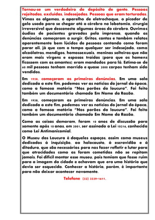 Tornou-se um verdadeiro de depósito de gente. Pessoas
rejeitadas, excluídas, indesejadas. Pessoas que eram torturadas.
Vimos as algemas, o aparelho de eletrochoque, o picador de
gelo usado para se chegar até o cérebro na lobotomia, cirurgia
irreversível que desconecta algumas áreas do cérebro. Ouvimos
áudios de pacientes gravados pela imprensa, quando as
denúncias começaram a surgir. Gritos, cantos e também relatos
aparentemente bem lúcidos de pessoas contando como foram
parar ali, já que com o tempo qualquer ser indesejado, como
alcoólatras, mendigos, homossexuais, meninas solteiras que não
eram mais virgens e esposas traídas (para que os homens
ficassem com as amantes) eram mandados para lá. Estima-se de
60 mil pessoas tenham morrido e quase 2000 corpos tenham sido
vendidos.
Em 1958, começaram as primeiras denúncias. Em uma sala
dedicada a este fim, podemos ver as notícias do jornal da época,
como a famosa matéria “Nos porões da loucura”. Foi feito
também um documentário chamado Em Nome da Razão.
Em 1958, começaram as primeiras denúncias. Em uma sala
dedicada a este fim, podemos ver as notícias do jornal da época,
como a famosa matéria “Nos porões da loucura”. Foi feito
também um documentário chamado Em Nome da Razão.
Como as coisas demoram, foram 10 anos de discussão para
somente após 10 anos, em 2001, ser assinada a Lei 10216, conhecida
como Lei Antimanicomial.
O Museu das Loucura é daqueles espaços, assim como museus
dedicados à inquisição, ao holocausto, à escravidão e à
ditadura, que são necessários para nos fazer refletir e lutar para
que atrocidades como as foram cometidas não se repitam
jamais. Foi difícil montar esse museu, pois temiam que fosse ruim
para a imagem da cidade e achavam que era uma história que
devia ser esquecida. Conhecer a história, porém, é importante
para não deixar acontecer novamente.
Telefone (32) 3339-1611.
 