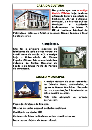 No prédio que era a antiga
Cadeia Pública, hoje funciona
a Casa da Cultura da cidade de
Barbacena. Abriga o Arquivo
Municipal, a Biblioteca Pública
Municipal e Academia
Barbacenense de Letras. O
IEPHA (Instituto Estadual do
Patrimônio Histórico e Artístico de Minas Gerais) tombou o local
há alguns anos.
Esta foi a primeira indústria de
fabricação de seda de teor natural no
Brasil. Data do século XIX, e abriga
hoje a Universidade de Música
Popular (Bituca). Esta é uma iniciativa
inclusiva do Centro Regional de
Saúde e do Grupo Ponto de Partida
de Barbacena.
A antiga mansão de João Fernandes
de Oliveira Pena, comendador, é
agora o Museu Municipal. Datando
de 1810, a construção é totalmente no
estilo mineiro colonial.
Nele está abrigado um grande
acervo com:
Peças dos titulares do Império;
Objetos de cunho pessoal de ilustres políticos;
Mobiliário do século XIX;
Centenas de fotos de Barbacena dos 100 últimos anos;
Entre outros objetos de valor cultural.
 
