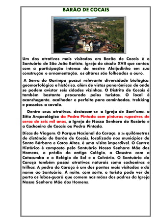Um dos atrativos mais visitados em Barão de Cocais é o
Santuário de São João Batista, igreja do século XVII que contou
com a participação intensa do mestre Aleijadinho em sua
construção e ornamentação, os altares são folheados a ouro.
A Serra do Garimpo possui relevante diversidade biológica,
geomorfológica e histórica, além de vistas panorâmicas de onde
se podem avistar seis cidades vizinhas. O Distrito de Cocais é
também bastante procurado pelos turistas. O local é
aconchegante, acolhedor e perfeito para caminhadas, trekking
e passeios a cavalo.
Dentre seus atrativos, destacam-se a Igreja de Sant’ana, o
Sítio Arqueológico da Pedra Pintada com pinturas rupestres de
cerca de seis mil anos, a Igreja de Nossa Senhora do Rosário e
a Cachoeira de Cocais ou Pedra Pintada.
Dicas de Viagem: O Parque Nacional do Caraça, a 26 quilômetros
de distância de Barão de Cocais, localizado nos municípios de
Santa Bárbara e Catas Altas, é uma visita imperdível. O Centro
Histórico é composto pelo Santuário Nossa Senhora Mãe dos
Homens, o prédio do antigo Colégio, o Claustro com a
Catacumba e o Relógio de Sol e o Calvário. O Santuário do
Caraça também possui atrativos naturais como cachoeiras e
trilhas. A pedra do Caraça é um dos pontos mais visitados e dá
nome ao Santuário. À noite, com sorte, o turista pode ver de
perto os lobos-guará que comem nas mãos dos padres da Igreja
Nossa Senhora Mãe dos Homens.
 