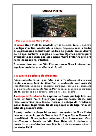 1. Por que o nome Ouro Preto?
O nome Ouro Preto foi adotado em 20 de maio de 1823, quando
a antiga Vila Rica foi elevada a cidade. Segundo reza a lenda,
os exploradores encontraram pedras de granito pretas dentro
do rio que banhava a região e levaram algumas pedras para
averiguar o que seria, por isso o nome “Ouro Preto”. O primeiro
nome da cidade foi Vila Rica.
É bacana observar que Vila Rica se tornou Ouro Preto no ano
seguinte ao da independência do Brasil.
2. O sumiço da cabeça do Tiradentes
Primeiramente, temos que falar que o Tiradentes não é uma
lenda. Joaquim José da Silva Xavier realmente participou da
Inconfidência Mineira e foi morto para que servisse de exemplo
aos demais traidores da Coroa Portuguesa. Segundo a história,
ele foi enforcado e esquartejado no Rio de Janeiro.
A cabeça de Tiradentes foi exposta na Praça que hoje leva seu
nome em Ouro Preto. A intenção é que ela ficasse ali até que
fosse consumida pelo tempo. Porém, a cabeça do Tiradentes
sumiu depois do primeiro dia de exposição e até hoje, ninguém
sabe do paradeiro dela.
A praça onde a cabeça foi exposta, no centro de Ouro Preto,
hoje se chama Praça de Tiradentes. É lá que fica o Museu da
Inconfidência. O prédio de arquitetura colonial era antes a Casa
de Câmara e Cadeia de Vila Rica. Hoje ele é dedicado a
preservar a memória dos inconfidentes e da sociedade mineira
do século XVIII.
 