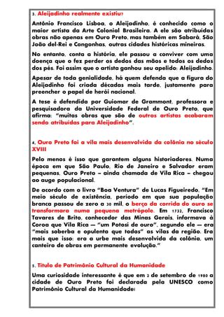 3. Aleijadinho realmente existiu?
Antônio Francisco Lisboa, o Aleijadinho, é conhecido como o
maior artista da Arte Colonial Brasileira. A ele são atribuídas
obras não apenas em Ouro Preto, mas também em Sabará, São
João del-Rei e Congonhas, outras cidades históricas mineiras.
No entanto, conta a história, ele passou a conviver com uma
doença que o fez perder os dedos das mãos e todos os dedos
dos pés. Foi assim que o artista ganhou seu apelido: Aleijadinho.
Apesar de toda genialidade, há quem defenda que a figura do
Aleijadinho foi criada décadas mais tarde, justamente para
preencher o papel de herói nacional.
A tese é defendida por Guiomar de Grammont, professora e
pesquisadora da Universidade Federal de Ouro Preto, que
afirma: “muitas obras que são de outros artistas acabaram
sendo atribuídas para Aleijadinho”.
4, Ouro Preto foi a vila mais desenvolvida da colônia no século
XVIII
Pelo menos é isso que garantem alguns historiadores. Numa
época em que São Paulo, Rio de Janeiro e Salvador eram
pequenas, Ouro Preto – ainda chamada de Vila Rica – chegou
ao auge populacional.
De acordo com o livro “Boa Ventura” de Lucas Figueiredo, “Em
meio século de existência, período em que sua população
branca passou de zero a 30 mil, o berço da corrida do ouro se
transformara numa pequena metrópole. Em 1732, Francisco
Tavares de Brito, conhecedor das Minas Gerais, informava à
Coroa que Vila Rica — “um Potosí de ouro”, segundo ele — era
“mais soberba e opulenta que todas” as vilas da região. Era
mais que isso: era a urbe mais desenvolvida da colônia, um
canteiro de obras em permanente evolução.”
5. Título de Patrimônio Cultural da Humanidade
Uma curiosidade interessante é que em 2 de setembro de 1980 a
cidade de Ouro Preto foi declarada pela UNESCO como
Patrimônio Cultural da Humanidade!
 