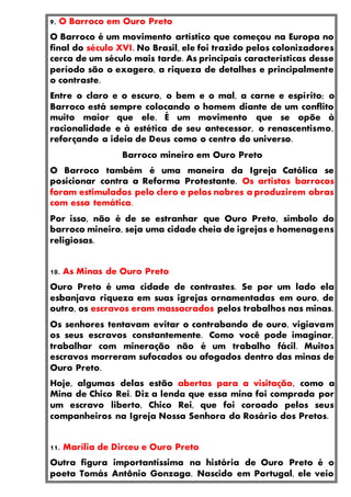 9. O Barroco em Ouro Preto
O Barroco é um movimento artístico que começou na Europa no
final do século XVI. No Brasil, ele foi trazido pelos colonizadores
cerca de um século mais tarde. As principais características desse
período são o exagero, a riqueza de detalhes e principalmente
o contraste.
Entre o claro e o escuro, o bem e o mal, a carne e espírito; o
Barroco está sempre colocando o homem diante de um conflito
muito maior que ele. É um movimento que se opõe à
racionalidade e à estética de seu antecessor, o renascentismo,
reforçando a ideia de Deus como o centro do universo.
Barroco mineiro em Ouro Preto
O Barroco também é uma maneira da Igreja Católica se
posicionar contra a Reforma Protestante. Os artistas barrocos
foram estimulados pelo clero e pelos nobres a produzirem obras
com essa temática.
Por isso, não é de se estranhar que Ouro Preto, símbolo do
barroco mineiro, seja uma cidade cheia de igrejas e homenagens
religiosas.
10. As Minas de Ouro Preto
Ouro Preto é uma cidade de contrastes. Se por um lado ela
esbanjava riqueza em suas igrejas ornamentadas em ouro, de
outro, os escravos eram massacrados pelos trabalhos nas minas.
Os senhores tentavam evitar o contrabando de ouro, vigiavam
os seus escravos constantemente. Como você pode imaginar,
trabalhar com mineração não é um trabalho fácil. Muitos
escravos morreram sufocados ou afogados dentro das minas de
Ouro Preto.
Hoje, algumas delas estão abertas para a visitação, como a
Mina de Chico Rei. Diz a lenda que essa mina foi comprada por
um escravo liberto, Chico Rei, que foi coroado pelos seus
companheiros na Igreja Nossa Senhora do Rosário dos Pretos.
11. Marília de Dirceu e Ouro Preto
Outra figura importantíssima na história de Ouro Preto é o
poeta Tomás Antônio Gonzaga. Nascido em Portugal, ele veio
 