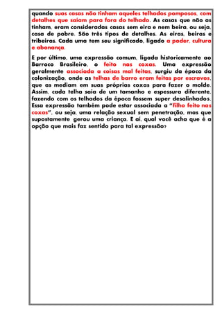 quando suas casas não tinham aqueles telhados pomposos, com
detalhes que saíam para fora do telhado. As casas que não as
tinham, eram consideradas casas sem eira e nem beira, ou seja,
casa de pobre. São três tipos de detalhes. As eiras, beiras e
tribeiras. Cada uma tem seu significado, ligado a poder, cultura
e abonança.
E por último, uma expressão comum, ligada historicamente ao
Barroco Brasileiro, o feito nas coxas. Uma expressão
geralmente associada a coisas mal feitas, surgiu da época da
colonização, onde as telhas de barro eram feitas por escravos,
que as mediam em suas próprias coxas para fazer o molde.
Assim, cada telha saía de um tamanho e espessura diferente,
fazendo com os telhados da época fossem super desalinhados.
Essa expressão também pode estar associada a “filho feito nas
coxas”, ou seja, uma relação sexual sem penetração, mas que
supostamente gerou uma criança. E aí, qual você acha que é a
opção que mais faz sentido para tal expressão?
 