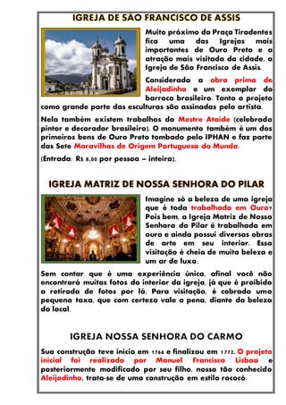 Muito próximo da Praça Tiradentes
fica uma das Igrejas mais
importantes de Ouro Preto e a
atração mais visitada da cidade, a
Igreja de São Francisco de Assis.
Considerada a obra prima de
Aleijadinho e um exemplar do
barroco brasileiro. Tanto o projeto
como grande parte das esculturas são assinadas pelo artista.
Nela também existem trabalhos do Mestre Ataíde (celebrado
pintor e decorador brasileiro). O monumento também é um dos
primeiros bens de Ouro Preto tombado pelo IPHAN e faz parte
das Sete Maravilhas de Origem Portuguesa do Mundo.
(Entrada: R$ 8,00 por pessoa – inteira).
Imagine só a beleza de uma igreja
que é toda trabalhada em Ouro?
Pois bem, a Igreja Matriz de Nossa
Senhora do Pilar é trabalhada em
ouro e ainda possui diversas obras
de arte em seu interior. Essa
visitação é cheia de muita beleza e
um ar de luxo.
Sem contar que é uma experiência única, afinal você não
encontrará muitas fotos do interior da igreja, já que é proibido
a retirada de fotos por lá. Para visitação, é cobrada uma
pequena taxa, que com certeza vale a pena, diante da beleza
do local.
Sua construção teve início em 1766 e finalizou em 1772. O projeto
inicial foi realizado por Manuel Francisco Lisboa e
posteriormente modificado por seu filho, nosso tão conhecido
Aleijadinho, trata-se de uma construção em estilo rococó.
 