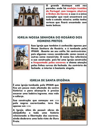 O grande destaque está nas
paredes, onde há azulejos trazidos
de Portugal, com imagens alusivas
à Ordem do Carmo e esse é o único
exemplar que você encontrará em
todo o estado mineiro, então tenho
certeza que ficará encantado com
tanta beleza.
Essa igreja que também é conhecida apenas por
Nossa Senhora do Rosário, e é tombada pelo
IPHAN . Quanto ao seu estilo, há controvérsias,
pois algumas vezes considerada como rococó e
outras como maneirista. O nome faz referência
a sua construção, pois foi uma igreja construída
e frequentada pelos escravos e chama atenção
pelas linhas curvas da fachada. Ao contrário da
fachada, o interior é bastante singelo.
É uma igreja tombada pelo IPHAN que
fica um pouco mais afastada do centro
histórico e para alcança-la é preciso
encarar uma ladeira íngreme, mas vale
o esforço.
Sua construção que começou em 1733
pelo negros escravizados, teve fim
apenas em 1770.
A Igreja, além de possuir obras de
aleijadinho e toda uma história
relacionada a libertação dos escravos,
ainda desbrava uma bela vista de Ouro
Preto.
 