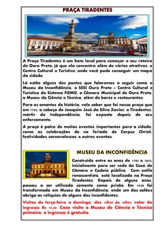 A Praça Tiradentes é um bom local para começar o seu roteiro
de Ouro Preto, já que ela concentra além de vários atrativos, o
Centro Cultural e Turístico, onde você pode conseguir um mapa
da cidade.
Lá estão alguns dos pontos que falaremos a seguir como o
Museu da Inconfidência, o SESI Ouro Preto – Centro Cultural e
Turístico do Sistema FIEMG, a Câmara Municipal de Ouro Preto,
o Museu da Ciência e Técnica, além de bares e restaurantes.
Para os amantes de história, vale saber que foi nessa praça que
em 1792, a cabeça de Joaquim José da Silva Xavier, o Tiradentes,
mártir da Independência, foi exposta depois de seu
enforcamento.
A praça é palco de muitos eventos importantes para a cidade,
como as celebrações de no feriado de Corpus Christi,
festividades carnavalescas e outros eventos.
Construído entre os anos de 1785 e 1855,
inicialmente para ser cede da Casa de
Câmara e Cadeia pública. Com estilo
renascentista, está localizada na Praça
Tiradentes. Depois de alguns anos,
passou a ser utilizada somente como prisão. Em 1938 foi
transformada em Museu da Inconfidência, onde um dos salões
abriga as relíquias de alguns dos inconfidentes.
Visitas de terça-feira a domingo, das 10h00 às 18h00, valor do
ingresso R$ 10,00. Caso visite o Museu de Ciência e Técnica
primeiro, o ingresso é gratuito.
 