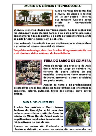 Ainda na Praça Tiradentes fica
o Museu da Ciência e Técnica
(R$ 6,00 por pessoa – inteira),
que também funciona como
escola e Universidade
Federal.
O Museu é imenso, divido em várias seções. As duas seções que
me chamaram mais atenção foram a sala de pedras preciosas,
com inúmeros tipos de pedras, e a parte de física interativa, onde
se pode brincar e mexer com os objetos.
Uma outra ala importante é a que explica como se desenvolveu
a principal atividade comercial da cidade.
Terça-feira a domingo, das 12h00 às 17h00. O ingresso custa R$ 10,00
e dá direito a visitar o Museu da Inconfidência.
Atrás da Igreja São Francisco de Assis
fica a Feira do Largo de Coimbra (ou
feirinha de pedra sabão). Lá são
vendidos artesanatos como tabuleiros
de jogos, esculturas e vasos esculpidos
em pedra sabão.
Apesar do nome e da predominância
de produtos em pedra sabão, na feira também são encontradas
camisetas, colares, pulseiras, filtros dos sonhos, entre outros
artigos.
A mina fica próxima a Matriz Nossa
Senhora da Conceição, e foi uma das
maiores minas de extração de Ouro do
estado de Minas Gerais. Possui mais de
80 quilômetros quadrados de extensão e
foi desativada no ano de 1888.
Apenas 300 metros são iluminados e
abertos a visitação, e nesses 300 metros dá para entender um
 