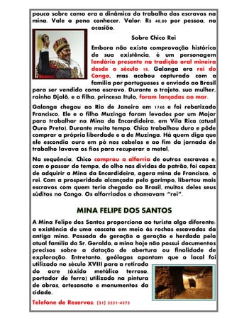 pouco sobre como era a dinâmica do trabalho dos escravos na
mina. Vale a pena conhecer. Valor: R$ 40,00 por pessoa, na
ocasião.
Sobre Chico Rei
Embora não exista comprovação histórica
de sua existência, é um personagem
lendário presente na tradição oral mineira
desde o século 18. Galanga era rei do
Congo, mas acabou capturado com a
família por portugueses e enviado ao Brasil
para ser vendido como escravo. Durante o trajeto, sua mulher,
rainha Djalô, e a filha, princesa Itulo, foram lançadas ao mar.
Galanga chegou ao Rio de Janeiro em 1740 e foi rebatizado
Francisco. Ele e o filho Muzinga foram levados por um Major
para trabalhar na Mina da Encardideira, em Vila Rica (atual
Ouro Preto). Durante muito tempo, Chico trabalhou duro e pôde
comprar a própria liberdade e a de Muzinga. Há quem diga que
ele escondia ouro em pó nos cabelos e ao fim da jornada de
trabalho lavava os fios para recuperar o metal.
Na sequência, Chico comprou a alforria de outros escravos e,
com o passar do tempo, de olho nas dívidas do patrão, foi capaz
de adquirir a Mina da Encardideira, agora mina de Francisco, o
rei. Com a prosperidade alcançada pelo garimpo, libertou mais
escravos com quem teria chegado ao Brasil, muitos deles seus
súditos no Congo. Os alforriados o chamavam “rei”.
A Mina Felipe dos Santos proporciona ao turista algo diferente:
a existência de uma cascata em meio às rochas escavadas da
antiga mina. Passada de geração a geração e herdada pela
atual família do Sr. Geraldo, a mina hoje não possui documentos
precisos sobre a datação de abertura ou finalidade de
exploração. Entretanto, geólogos apontam que o local foi
utilizado no século XVIII para a retirada
do ocre (óxido metálico terroso,
portador de ferro) utilizado na pintura
de obras, artesanato e monumentos da
cidade.
Telefone de Reservas: (31) 3551-4575
 