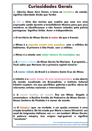 1) Libertas Quae Sera Tamen, o lema na bandeira do estado,
significa Liberdade Ainda que Tardia.
2) UAI – Uma das teorias que explica que essa era uma
expressão usada durante a Inconfidência Mineira para que seus
membros se identificassem e não fossem achados pela polícia
portuguesa. Significa União, Amor e Independência.
3) O território de Minas Gerais é maior do que o francês.
4) Minas é o segundo estado mais populoso, com 20 milhões de
habitantes. O primeiro é São Paulo, com 40 milhões.
5) Minas é o estado com maior número de municípios: 853.
6) A primeira cidade de Minas Gerais foi Mariana. À propósito…
Você sabia que Mariana foi a primeira capital mineira?
7) A menor cidade do Brasil é a mineira Santa Cruz de Minas.
8) Inhotim é o maior museu de arte contemporânea a céu aberto
do mundo. Localizado em Brumadinho, o Instituto Cultural
Inhotim expõem, em seus pavilhões, galerias e jardins, obras de
relevantes artistas nacionais e internacionais.
9) A menor basílica do mundo fica em Minas. Singela e
encantadora, a Basílica Ermida da Padroeira de Minas Gerais –
Nossa Senhora da Piedade é a menor do mundo.
10) O Catupiry (que, na verdade, é um queijo cremoso) é uma
criação brasileira. Ele foi criado por Mário e Isaíra Silvestrini, um
casal de imigrantes italianos, em 1911, em Lambari, Minas Gerais.
A palavra catupiry tem origem tupi-guarani e significa
“excelente”.
https://www.portaltresmarias.com.br/post/10-curiosidades-sobre-minas-gerais
https://www.bing.com/search?q=curiosidades+de+minas+gerais&cvid=eab85e19539b44efacc6564f912055cb&aqs=edge.0.0j69i57j69i60l2.3771j0j9&PC=U531&first=1&FORM=PERE
 