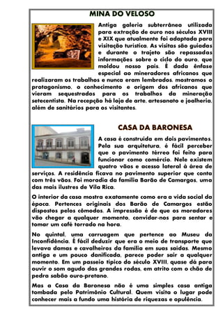 Antiga galeria subterrânea utilizada
para extração de ouro nos séculos XVIII
e XIX que atualmente foi adaptada para
visitação turística. As visitas são guiadas
e durante o trajeto são repassadas
informações sobre o ciclo do ouro, que
moldou nosso país. É dada ênfase
especial ao mineradores africanos que
realizaram os trabalhos e nunca eram lembrados. mostramos o
protagonismo, o conhecimento e origem dos africanos que
vieram sequestrados para os trabalhos da mineração
setecentista. Na recepção há loja de arte, artesanato e joalheria,
além de sanitários para os visitantes.
A casa é construída em dois pavimentos.
Pela sua arquitetura, é fácil perceber
que o pavimento térreo foi feito para
funcionar como comércio. Nele existem
quatro vãos e acesso lateral à área de
serviços. A residência ficava no pavimento superior que conta
com três vãos. Foi moradia da família Barão de Camargos, uma
das mais ilustres de Vila Rica.
O interior da casa mostra exatamente como era a vida social da
época. Pertences originais dos Barão de Camargos estão
dispostos pelos cômodos. A impressão é de que os moradores
vão chegar a qualquer momento, convidar-nos para sentar e
tomar um café torrado na hora.
No quintal, uma carruagem que pertence ao Museu da
Inconfidência. É fácil deduzir que era o meio de transporte que
levava damas e cavalheiros da família em suas saídas. Mesmo
antiga e um pouco danificada, parece poder sair a qualquer
momento. Em um passeio típico do século XVIII, quase dá para
ouvir o som agudo das grandes rodas, em atrito com o chão de
pedra sabão ouro-pretano.
Mas a Casa da Baronesa não é uma simples casa antiga
tombada pelo Patrimônio Cultural. Quem visita o lugar pode
conhecer mais a fundo uma história de riquezas e opulência.
 