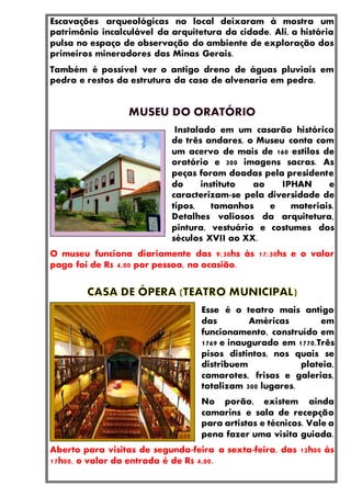 Escavações arqueológicas no local deixaram à mostra um
patrimônio incalculável da arquitetura da cidade. Ali, a história
pulsa no espaço de observação do ambiente de exploração dos
primeiros mineradores das Minas Gerais.
Também é possível ver o antigo dreno de águas pluviais em
pedra e restos da estrutura da casa de alvenaria em pedra.
Instalado em um casarão histórico
de três andares, o Museu conta com
um acervo de mais de 160 estilos de
oratório e 300 imagens sacras. As
peças foram doadas pela presidente
do instituto ao IPHAN e
caracterizam-se pela diversidade de
tipos, tamanhos e materiais.
Detalhes valiosos da arquitetura,
pintura, vestuário e costumes dos
séculos XVII ao XX.
O museu funciona diariamente das 9:30hs às 17:30hs e o valor
pago foi de R$ 4,00 por pessoa, na ocasião.
Esse é o teatro mais antigo
das Américas em
funcionamento, construído em
1769 e inaugurado em 1770.Três
pisos distintos, nos quais se
distribuem plateia,
camarotes, frisas e galerias,
totalizam 300 lugares.
No porão, existem ainda
camarins e sala de recepção
para artistas e técnicos. Vale a
pena fazer uma visita guiada.
Aberto para visitas de segunda-feira a sexta-feira, das 12h00 às
17h00, o valor da entrada é de R$ 4,00.
 