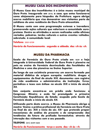 O Museu Casa dos Inconfidentes é o único museu municipal de
Ouro Preto. Inaugurado em 2010, a casa, que antes funcionava
como alojamento para hóspedes da Prefeitura, agora abriga
acervo mobiliário que visa demonstrar aos visitantes parte do
cotidiano de uma residência da Ouro Preto oitocentista.
O Museu conta com uma programação extensa e inovadora,
promovendo ações culturais que valorizem a comunidade ouro-
pretana. Dentre as atividades a serem realizadas estão oficinas
variadas, palestras, tardes culturais e outros eventos voltados,
sobretudo, à comunidade local.
Telefone: 3551-2739
Horário de Funcionamento: segunda a sábado, das 10h às 16h.
Escola de Farmácia de Ouro Preto criada em 1839 e hoje
integrada à Universidade Federal de Ouro Preto é pioneira no
país no ensino de Farmácia desvinculado das Faculdades de
Medicina e uma das pioneiras no Ensino Superior.
Ao longo de sua existência preservou um acervo formado por
material didático de origem européia, mobiliário, drogas e
equipamentos do final do século XIX, documentos com registro
de vida acadêmica e administrativa da Instituição, livros,
periódicos e teses com ênfase no século XIX e início do século
XX.
Este conjunto encontra-se em prédio onde funcionou o
Congresso Mineiro e onde foi promulgada a primeira
Constituição Republicana do Estado, ocupado pela Escola de
Farmácia desde o início do século XX.
Utilizando parte deste acervo, o Museu de Pharmacia abriga a
mostra "Ensino e prática profissional de Farmácia em Ouro Preto
no final do séc. XIX e início do séc. XX" que pretende propor
mecanismos de análise do presente e de compreensão das
tendências do futuro da profissão farmacêutica, através da
interação dos visitantes com o seu passado.
TELEFONE: (31) 3559-1644
Horário de Funcionamento: terça e sexta, das 13h às 17h.
 