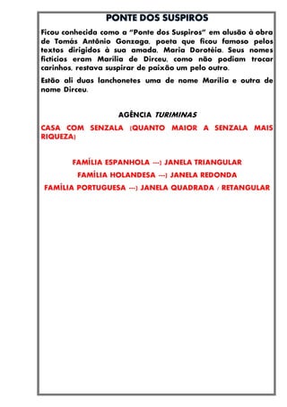 Ficou conhecida como a “Ponte dos Suspiros” em alusão à obra
de Tomás Antônio Gonzaga, poeta que ficou famoso pelos
textos dirigidos à sua amada, Maria Dorotéia. Seus nomes
fictícios eram Marília de Dirceu, como não podiam trocar
carinhos, restava suspirar de paixão um pelo outro.
Estão ali duas lanchonetes uma de nome Marília e outra de
nome Dirceu.
AGÊNCIA TURIMINAS
CASA COM SENZALA (QUANTO MAIOR A SENZALA MAIS
RIQUEZA)
FAMÍLIA ESPANHOLA ---) JANELA TRIANGULAR
FAMÍLIA HOLANDESA ---) JANELA REDONDA
FAMÍLIA PORTUGUESA ---) JANELA QUADRADA / RETANGULAR
 