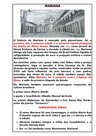 A história de Mariana é marcada pelo pioneirismo: foi a
primeira vila, a primeira cidade e a primeira capital planejada
do Estado de Minas Gerais. Nascida em 1696, como arraial de
Nossa Senhora do Carmo, e elevada à cidade em 1745, Mariana
abriga até hoje riquezas dos tempos do Brasil Colônia ligadas à
religiosidade, à produção de ouro, à projeção artística e muitas
descobertas.
Ao caminhar pelas ruas, quase todas com linhas retas e praças
retangulares, logo se percebe a forte herança da fé. São
dezenas de igrejas e capelas, muitas construídas ainda no século
XVIII sob forte influência da arte barroca e com pedras
extraídas das minas de ouro. A cidade também possui dois
seminários. Aliás Mariana foi o primeiro centro religioso de
Minas e sede do primeiro bispado do Estado.
Em Mariana também nasceram personagens expoentes da
cultura brasileira:
o pintor sacro Mestre Ataíde,
o poeta e inconfidente Cláudio Manuel da Costa
os poetas Alphonsus de Guimarães e Frei Santa Rita Durão,
autor do poema “Caramuru”.
CURIOSIDADES GERAIS
 O nome Mariana foi uma homenagem à rainha Maria Ana
D’Austria, esposa do rei D. João V, que em 1745 elevou a vila
à cidade.
 Mariana também integra a Trilha dos Inconfidentes e o
Circuito Estrada Real.
 Em 1945 foi tombada como Monumento Nacional.
 