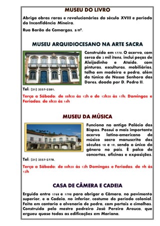 Abriga obras raras e revolucionárias do século XVIII e período
da Inconfidência Mineira.
Rua Barão de Camargos, s/nº.
Construído em 1770. O acervo, com
cerca de 2 mil itens, inclui peças de
Aleijadinho e Ataíde, com
pinturas, esculturas, mobiliários,
talha em madeira e pedra, além
da túnica de Nossa Senhora das
Dores, doada por D. Pedro II.
Tel: (31) 3557-2581.
Terça a Sábado: de 08h30 às 12h e de 13h30 às 17h; Domingos e
Feriados: de 8h30 às 14h
Funciona no antigo Palácio dos
Bispos. Possui o mais importante
acervo latino-americano de
música sacra manuscrita dos
séculos 18 e 19, sendo o único do
gênero no país. É palco de
concertos, oficinas e exposições.
Tel: (31) 3557-2778.
Terça a Sábado: de 08h30 às 12h Domingos e Feriados: de 9h às
12h
Erguida entre 1768 e 1798 para abrigar a Câmara, no pavimento
superior, e a Cadeia, no inferior, costume do período colonial.
Feita em cantaria e alvenaria de pedra, com portais e cimalhas.
Construída pelo mestre pedreiro José Pereira Arouca, que
ergueu quase todas as edificações em Mariana.
 