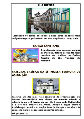 Localizada no centro da cidade é onde estão as casas mais
antigas e os principais comércios, com arquitetura conservada.
É considerada uma das mais antigas
de Mariana, datada de 1720. No local
ocorriam as reuniões da Ordem
Terceira de São Francisco de
Mariana.
Preserva um dos mais ricos conjuntos de ornamentação do
barroco luso-brasileiro, com altares em madeira talhada e
coberta de ouro. O lavabo da sacristia é autoria de Aleijadinho
e o teto com afrescos de Ataíde. Abriga o órgão alemão
ArpSchnitger, o único exemplar fora da Europa e um dos três
únicos do mundo, usado para concertos públicos.
Tel: (31) 3558-2785.
 