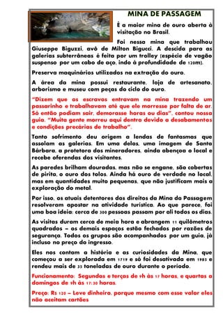 É a maior mina de ouro aberta à
visitação no Brasil.
Foi nessa mina que trabalhou
Giuseppe Biguzzi, avô de Milton Bigucci. A descida para as
galerias subterrâneas é feita por um trolley (espécie de vagão
suspenso por um cabo de aço, indo à profundidade de 120m).
Preserva maquinários utilizados na extração do ouro.
A área da mina possui restaurante, loja de artesanato,
arborismo e museu com peças do ciclo do ouro.
“Dizem que os escravos entravam na mina trazendo um
passarinho e trabalhavam até que ele morresse por falta de ar.
Só então podiam sair, demorasse horas ou dias”, contou nossa
guia. “Muita gente morreu aqui dentro devido a desabamentos
e condições precárias de trabalho”.
Tanto sofrimento deu origem a lendas de fantasmas que
assolam as galerias. Em uma delas, uma imagem de Santa
Bárbara, a protetora dos mineradores, ainda abençoa o local e
recebe oferendas dos visitantes.
As paredes brilham douradas, mas não se engane, são cobertas
de pirita, o ouro dos tolos. Ainda há ouro de verdade no local,
mas em quantidades muito pequenas, que não justificam mais a
exploração do metal.
Por isso, os atuais detentores dos direitos da Mina da Passagem
resolveram apostar na atividade turística. Ao que parece, foi
uma boa ideia: cerca de 300 pessoas passam por ali todos os dias.
As visitas duram cerca de meia hora e abrangem 11 quilômetros
quadrados – os demais espaços estão fechados por razões de
segurança. Todos os grupos são acompanhados por um guia, já
incluso no preço do ingresso.
Eles nos contam a história e as curiosidades da Mina, que
começou a ser explorada em 1719 e só foi desativada em 1985 e
rendeu mais de 35 toneladas de ouro durante o período.
Funcionamento: Segundas e terças de 9h às 17 horas, e quartas a
domingos de 9h às 17:30 horas.
Preço: R$ 120 – Leve dinheiro, porque mesmo com esse valor eles
não aceitam cartões
 