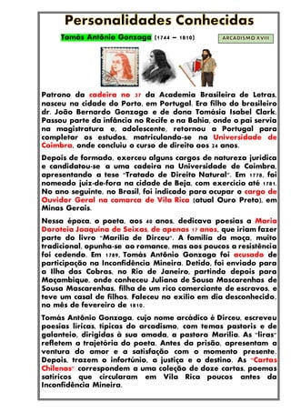 Tomás Antônio Gonzaga (1744 – 1810)
Patrono da cadeira no 37 da Academia Brasileira de Letras,
nasceu na cidade do Porto, em Portugal. Era filho do brasileiro
dr. João Bernardo Gonzaga e de dona Tomásia Isabel Clark.
Passou parte da infância no Recife e na Bahia, onde o pai servia
na magistratura e, adolescente, retornou a Portugal para
completar os estudos, matriculando-se na Universidade de
Coimbra, onde concluiu o curso de direito aos 24 anos.
Depois de formado, exerceu alguns cargos de natureza jurídica
e candidatou-se a uma cadeira na Universidade de Coimbra,
apresentando a tese "Tratado de Direito Natural". Em 1778, foi
nomeado juiz-de-fora na cidade de Beja, com exercício até 1781.
No ano seguinte, no Brasil, foi indicado para ocupar o cargo de
Ouvidor Geral na comarca de Vila Rica (atual Ouro Preto), em
Minas Gerais.
Nessa época, o poeta, aos 40 anos, dedicava poesias a Maria
Doroteia Joaquina de Seixas, de apenas 17 anos, que iriam fazer
parte do livro "Marília de Dirceu". A família da moça, muito
tradicional, opunha-se ao romance, mas aos poucos a resistência
foi cedendo. Em 1789, Tomás Antônio Gonzaga foi acusado de
participação na Inconfidência Mineira. Detido, foi enviado para
a Ilha das Cobras, no Rio de Janeiro, partindo depois para
Moçambique, onde conheceu Juliana de Sousa Mascarenhas de
Sousa Mascarenhas, filha de um rico comerciante de escravos, e
teve um casal de filhos. Faleceu no exílio em dia desconhecido,
no mês de fevereiro de 1810.
Tomás Antônio Gonzaga, cujo nome arcádico é Dirceu, escreveu
poesias líricas, típicas do arcadismo, com temas pastoris e de
galanteio, dirigidas à sua amada, a pastora Marília. As "liras"
refletem a trajetória do poeta. Antes da prisão, apresentam a
ventura do amor e a satisfação com o momento presente.
Depois, trazem o infortúnio, a justiça e o destino. As "Cartas
Chilenas" correspondem a uma coleção de doze cartas, poemas
satíricos que circularam em Vila Rica poucos antes da
Inconfidência Mineira.
 