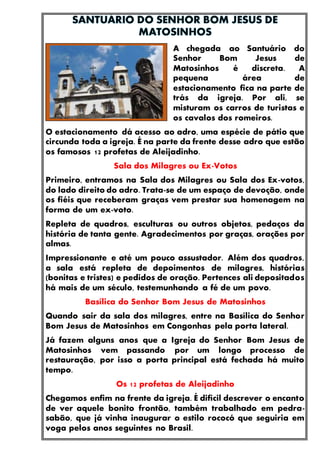 A chegada ao Santuário do
Senhor Bom Jesus de
Matosinhos é discreta. A
pequena área de
estacionamento fica na parte de
trás da igreja. Por ali, se
misturam os carros de turistas e
os cavalos dos romeiros.
O estacionamento dá acesso ao adro, uma espécie de pátio que
circunda toda a igreja. É na parte da frente desse adro que estão
os famosos 12 profetas de Aleijadinho.
Sala dos Milagres ou Ex-Votos
Primeiro, entramos na Sala dos Milagres ou Sala dos Ex-votos,
do lado direito do adro. Trata-se de um espaço de devoção, onde
os fiéis que receberam graças vem prestar sua homenagem na
forma de um ex-voto.
Repleta de quadros, esculturas ou outros objetos, pedaços da
história de tanta gente. Agradecimentos por graças, orações por
almas.
Impressionante e até um pouco assustador. Além dos quadros,
a sala está repleta de depoimentos de milagres, histórias
(bonitas e tristes) e pedidos de oração. Pertences ali depositados
há mais de um século, testemunhando a fé de um povo.
Basílica do Senhor Bom Jesus de Matosinhos
Quando sair da sala dos milagres, entre na Basílica do Senhor
Bom Jesus de Matosinhos em Congonhas pela porta lateral.
Já fazem alguns anos que a Igreja do Senhor Bom Jesus de
Matosinhos vem passando por um longo processo de
restauração, por isso a porta principal está fechada há muito
tempo.
Os 12 profetas de Aleijadinho
Chegamos enfim na frente da igreja. É difícil descrever o encanto
de ver aquele bonito frontão, também trabalhado em pedra-
sabão, que já vinha inaugurar o estilo rococó que seguiria em
voga pelos anos seguintes no Brasil.
 