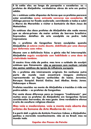 E lá estão eles, ao longo do parapeito e escadarias: os 12
profetas de Aleijadinho, verdadeiras obras de arte em pedra-
sabão.
As 12 estátuas estão dispostas de forma que os profetas parecem
estar envolvidos numa animada conversa nas escadarias. O
diálogo parece ter ficado acalorado, convidando a todos a subir
o Morro do Maranhão e visitar o Santuário do Bom Jesus de
Matosinhos.
As estátuas dos doze profetas de Aleijadinho são nada menos
que as obras-primas do maior artista do barroco brasileiro.
Expressões, detalhes da arte esculpida na pedra, tudo
impressiona.
Os 12 profetas de Congonhas foram esculpidas quando
Aleijadinho já estava muito doente, debilitado por uma doença
que deformou suas mãos.
Mesmo com a deficiência física, o gênio não foi interrompido.
Aleijadinho seguiu esculpindo com habilidade e uma dose de
criatividade também.
O mestre tirou vida da pedra, mas teve o cuidado de esculpir
estátuas que, fisicamente, não se parecem com nenhum retrato
dos santos católicos da igreja de influência europeia.
Os 12 profetas são inteiramente originais. Em nenhuma outra
parte do mundo você encontrará imagens similares
representando as figuras conhecidas de Isaías, Jeremias,
Baruque, Ezequiel, Daniel, Oséias, Joel, Abdias, Amós, Jonas,
Habacuque e Naum.
Profetas nascidos na mente de Aleijadinho e trazidos à vida em
pedra-sabão – os profetas de Congonhas.
Por conta dessa diferença para as imagens “tradicionais”, por
muitos anos os profetas de Aleijadinho em Congonhas foram
considerados horrendos, de mau gosto. Uma verdadeira ofensa
à arte da escultura religiosa clássica.
Mas veio o modernismo, veio a mente mais aberta dos
artistas da Semana de Arte Moderna de 1922.
E a partir dali, o gênio de Antônio Francisco Lisboa, o Aleijadinho,
ganhou o merecido reconhecimento, não só no Brasil, mas no
mundo todo.
Capelas dos Passos da Paixão
 
