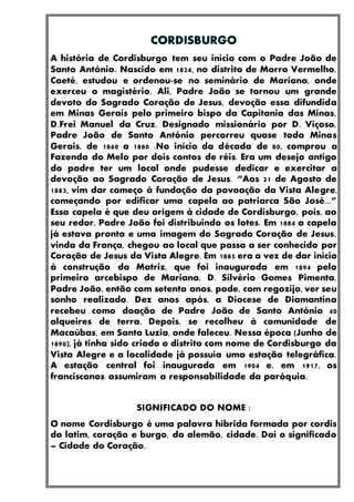 A história de Cordisburgo tem seu início com o Padre João de
Santo António. Nascido em 1824, no distrito de Morro Vermelho,
Caeté, estudou e ordenou-se no seminário de Mariana, onde
exerceu o magistério. Ali, Padre João se tornou um grande
devoto do Sagrado Coração de Jesus, devoção essa difundida
em Minas Gerais pelo primeiro bispo da Capitania das Minas,
D.Frei Manuel da Cruz. Designado missionário por D. Viçoso,
Padre João de Santo António percorreu quase toda Minas
Gerais, de 1860 a 1880 .No início da década de 80, comprou a
Fazenda do Melo por dois contos de réis. Era um desejo antigo
do padre ter um local onde pudesse dedicar e exercitar a
devoção ao Sagrado Coração de Jesus. “Aos 21 de Agosto de
1883, vim dar começo à fundação da povoação da Vista Alegre,
começando por edificar uma capela ao patriarca São José...”
Essa capela é que deu origem à cidade de Cordisburgo, pois, ao
seu redor, Padre João foi distribuindo os lotes. Em 1884 a capela
já estava pronta e uma imagem do Sagrado Coração de Jesus,
vinda da França, chegou ao local que passa a ser conhecido por
Coração de Jesus da Vista Alegre. Em 1885 era a vez de dar início
à construção da Matriz, que foi inaugurada em 1894 pelo
primeiro arcebispo de Mariana, D. Silvério Gomes Pimenta.
Padre João, então com setenta anos, pode, com regozijo, ver seu
sonho realizado. Dez anos após, a Diocese de Diamantina
recebeu como doação de Padre João de Santo António 40
alqueires de terra. Depois, se recolheu à comunidade de
Macaúbas, em Santa Luzia, onde faleceu. Nessa época (Junho de
1890), já tinha sido criado o distrito com nome de Cordisburgo da
Vista Alegre e a localidade já possuía uma estação telegráfica.
A estação central foi inaugurada em 1904 e, em 1917, os
franciscanos assumiram a responsabilidade da paróquia.
SIGNIFICADO DO NOME :
O nome Cordisburgo é uma palavra híbrida formada por cordis
do latim, coração e burgo, do alemão, cidade. Daí o significado
– Cidade do Coração.
 