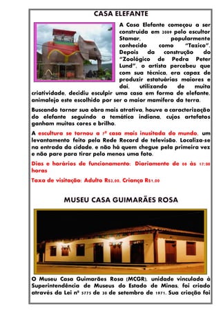 A Casa Elefante começou a ser
construída em 2009 pelo escultor
Stamar, popularmente
conhecido como “Tazico”.
Depois da construção do
“Zoológico de Pedra Peter
Lund”, o artista percebeu que
com sua técnica, era capaz de
produzir estatuárias maiores e
daí, utilizando de muita
criatividade, decidiu esculpir uma casa em forma de elefante,
animalejo este escolhido por ser o maior mamífero da terra.
Buscando tornar sua obra mais atrativa, houve a caracterização
do elefante seguindo a temática indiana, cujos artefatos
ganham muitas cores e brilho.
A escultura se tornou a 7ª casa mais inusitada do mundo, um
levantamento feito pela Rede Record de televisão. Localiza-se
na entrada da cidade, e não há quem chegue pela primeira vez
e não pare para tirar pelo menos uma foto.
Dias e horários de funcionamento: Diariamente de 08 às 17:00
horas
Taxa de visitação: Adulto R$2,00, Criança R$1,00
O Museu Casa Guimarães Rosa (MCGR), unidade vinculada à
Superintendência de Museus do Estado de Minas, foi criado
através da Lei nº 5775 de 30 de setembro de 1971. Sua criação foi
 