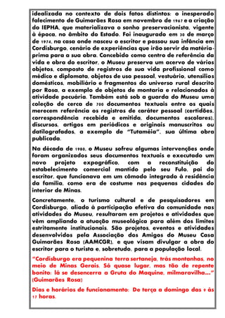 idealizada no contexto de dois fatos distintos: o inesperado
falecimento de Guimarães Rosa em novembro de 1967 e a criação
do IEPHA, que materializava o sonho preservacionista, vigente
à época, no âmbito do Estado. Foi inaugurado em 30 de março
de 1974, na casa onde nasceu o escritor e passou sua infância em
Cordisburgo, cenário de experiências que irão servir da matéria-
prima para a sua obra. Concebido como centro de referência da
vida e obra do escritor, o Museu preserva um acervo de vários
objetos, composto de registros de sua vida profissional como
médico e diplomata, objetos de uso pessoal, vestuário, utensílios
domésticos, mobiliário e fragmentos do universo rural descrito
por Rosa, a exemplo de objetos de montaria e relacionados à
atividade pecuária. Também está sob a guarda do Museu uma
coleção de cerca de 700 documentos textuais entre os quais
merecem referência os registros de caráter pessoal (certidões,
correspondência recebida e emitida, documentos escolares),
discursos, artigos em periódicos e originais manuscritos ou
datilografados, a exemplo de “Tutaméia”, sua última obra
publicada.
Na década de 1980, o Museu sofreu algumas intervenções onde
foram organizados seus documentos textuais e executado um
novo projeto expográfico, com a reconstituição do
estabelecimento comercial mantido pelo seu Fulo, pai do
escritor, que funcionava em um cômodo integrado à residência
da família, como era de costume nas pequenas cidades do
interior de Minas.
Concretamente, o turismo cultural e de pesquisadores em
Cordisburgo, aliado à participação efetiva da comunidade nas
atividades do Museu, resultaram em projetos e atividades que
vêm ampliando a atuação museológica para além dos limites
estritamente institucionais. São projetos, eventos e atividades
desenvolvidos pela Associação dos Amigos do Museu Casa
Guimarães Rosa (AAMCGR), e que visam divulgar a obra do
escritor para o turista e, sobretudo, para a população local.
“Cordisburgo era pequenina terra sertaneja, trás montanhas, no
meio de Minas Gerais. Só quase lugar, mas tão de repente
bonito: lá se desencerra a Gruta do Maquine, milmaravilha…”
(Guimarães Rosa)
Dias e horários de funcionamento: De terça a domingo das 9 às
17 horas.
 