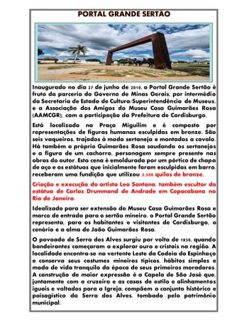 Inaugurado no dia 27 de junho de 2010, o Portal Grande Sertão é
fruto da parceria do Governo de Minas Gerais, por intermédio
da Secretaria de Estado de Cultura/Superintendência de Museus,
e a Associação dos Amigos do Museu Casa Guimarães Rosa
(AAMCGR), com a participação da Prefeitura de Cordisburgo.
Está localizado na Praça Miguilim e é composto por
representações de figuras humanas esculpidas em bronze. São
seis vaqueiros, trajados à moda sertaneja e montados a cavalo.
Há também o próprio Guimarães Rosa saudando os sertanejos
e a figura de um cachorro, personagem sempre presente nas
obras do autor. Esta cena é emoldurada por um pórtico de chapa
de aço e as estátuas que inicialmente foram esculpidas em barro,
receberam uma fundição que utilizou 3.500 quilos de bronze.
Criação e execução do artista Leo Santana, também escultor da
estátua de Carlos Drummond de Andrade em Copacabana no
Rio de Janeiro.
Idealizado para ser extensão do Museu Casa Guimarães Rosa e
marco de entrada para o sertão mineiro, o Portal Grande Sertão
representa, para os habitantes e visitantes de Cordisburgo, o
cenário e a alma de João Guimarães Rosa.
O povoado de Serra dos Alves surgiu por volta de 1850, quando
bandeirantes começaram a explorar ouro e cristais na região. A
localidade encontra-se na vertente Leste da Cadeia do Espinhaço
e conserva seus costumes mineiros típicos, hábitos simples e
modo de vida tranquilo da época de seus primeiros moradores.
A construção de maior expressão é a Capela de São José que,
juntamente com o cruzeiro e as casas de estilo e alinhamentos
iguais e voltados para a Igreja, compõem o conjunto histórico e
paisagístico da Serra dos Alves, tombado pelo patrimônio
municipal.
 