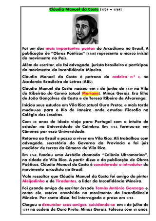 Cláudio Manuel da Costa (1729 – 1789)
Foi um dos mais importantes poetas do Arcadismo no Brasil. A
publicação de “Obras Poéticas” (1768) representa o marco inicial
do movimento no País.
Além de escritor, ele foi advogado, jurista brasileiro e participou
do movimento da Inconfidência Mineira.
Cláudio Manuel da Costa é patrono da cadeira n.º 8, na
Academia Brasileira de Letras (ABL).
Cláudio Manuel da Costa nasceu em 5 de junho de 1729 na Vila
do Ribeirão do Carmo (atual Mariana), Minas Gerais. Era filho
de João Gonçalves da Costa e de Teresa Ribeiro de Alvarenga.
Iniciou seus estudos em Vila Rica (atual Ouro Preto), e mais tarde
mudou-se para o Rio de Janeiro, onde estudou filosofia no
Colégio dos Jesuítas.
Com 20 anos de idade viaja para Portugal com o intuito de
estudar na Universidade de Coimbra. Em 1753, formou-se em
Cânones por essa Universidade.
Retorna ao Brasil e passa a viver em Vila Rica. Ali trabalhou com
advogado, secretário do Governo da Província e foi juiz
medidor de terras da Câmara de Vila Rica.
Em 1768, fundou uma Arcádia chamada “Colônia Ultramarina”,
na cidade de Vila Rica. A partir disso e da publicação de Obras
Poéticas, Cláudio Manuel da Costa é considerado o introdutor do
movimento arcadista no Brasil.
Vale ressaltar que Cláudio Manuel da Costa foi amigo do pintor
Aleijadinho e de Tiradentes, o líder da Inconfidência Mineira.
Foi grande amigo do escritor árcade Tomás Antônio Gonzaga e,
como ele, esteve envolvido no movimento da Inconfidência
Mineira. Por conta disso, foi interrogado e preso em 1789.
Chegou a denunciar seus amigos, suicidando-se em 4 de julho de
1789 na cadeia de Ouro Preto, Minas Gerais. Faleceu com 60 anos.
 