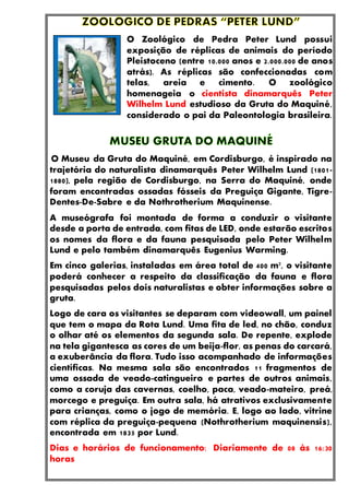 O Zoológico de Pedra Peter Lund possui
exposição de réplicas de animais do período
Pleistoceno (entre 10.000 anos e 2.000.000 de anos
atrás). As réplicas são confeccionadas com
telas, areia e cimento. O zoológico
homenageia o cientista dinamarquês Peter
Wilhelm Lund estudioso da Gruta do Maquiné,
considerado o pai da Paleontologia brasileira.
O Museu da Gruta do Maquiné, em Cordisburgo, é inspirado na
trajetória do naturalista dinamarquês Peter Wilhelm Lund (1801-
1880), pela região de Cordisburgo, na Serra do Maquiné, onde
foram encontradas ossadas fósseis da Preguiça Gigante, Tigre-
Dentes-De-Sabre e da Nothrotherium Maquinense.
A museógrafa foi montada de forma a conduzir o visitante
desde a porta de entrada, com fitas de LED, onde estarão escritos
os nomes da flora e da fauna pesquisada pelo Peter Wilhelm
Lund e pelo também dinamarquês Eugenius Warming.
Em cinco galerias, instaladas em área total de 400 m², o visitante
poderá conhecer a respeito da classificação da fauna e flora
pesquisadas pelos dois naturalistas e obter informações sobre a
gruta.
Logo de cara os visitantes se deparam com videowall, um painel
que tem o mapa da Rota Lund. Uma fita de led, no chão, conduz
o olhar até os elementos da segunda sala. De repente, explode
na tela gigantesca as cores de um beija-flor, as penas do carcará,
a exuberância da flora. Tudo isso acompanhado de informações
científicas. Na mesma sala são encontrados 11 fragmentos de
uma ossada de veado-catingueiro e partes de outros animais,
como a coruja das cavernas, coelho, paca, veado-mateiro, preá,
morcego e preguiça. Em outra sala, há atrativos exclusivamente
para crianças, como o jogo de memória. E, logo ao lado, vitrine
com réplica da preguiça-pequena (Nothrotherium maquinensis),
encontrada em 1835 por Lund.
Dias e horários de funcionamento: Diariamente de 08 às 16:30
horas
 