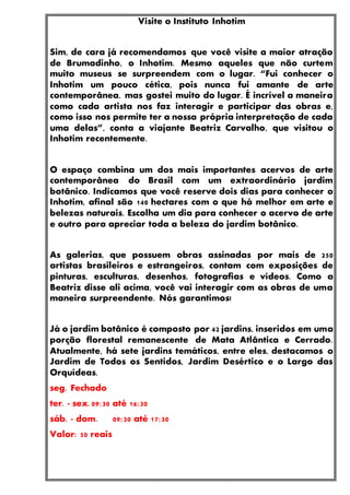 Visite o Instituto Inhotim
Sim, de cara já recomendamos que você visite a maior atração
de Brumadinho, o Inhotim. Mesmo aqueles que não curtem
muito museus se surpreendem com o lugar. “Fui conhecer o
Inhotim um pouco cética, pois nunca fui amante de arte
contemporânea, mas gostei muito do lugar. É incrível a maneira
como cada artista nos faz interagir e participar das obras e,
como isso nos permite ter a nossa própria interpretação de cada
uma delas”, conta a viajante Beatriz Carvalho, que visitou o
Inhotim recentemente.
O espaço combina um dos mais importantes acervos de arte
contemporânea do Brasil com um extraordinário jardim
botânico. Indicamos que você reserve dois dias para conhecer o
Inhotim, afinal são 140 hectares com o que há melhor em arte e
belezas naturais. Escolha um dia para conhecer o acervo de arte
e outro para apreciar toda a beleza do jardim botânico.
As galerias, que possuem obras assinadas por mais de 250
artistas brasileiros e estrangeiros, contam com exposições de
pinturas, esculturas, desenhos, fotografias e vídeos. Como a
Beatriz disse ali acima, você vai interagir com as obras de uma
maneira surpreendente. Nós garantimos!
Já o jardim botânico é composto por 42 jardins, inseridos em uma
porção florestal remanescente de Mata Atlântica e Cerrado.
Atualmente, há sete jardins temáticos, entre eles, destacamos o
Jardim de Todos os Sentidos, Jardim Desértico e o Largo das
Orquídeas.
seg. Fechado
ter. - sex. 09:30 até 16:30
sáb. - dom. 09:30 até 17:30
Valor: 50 reais
 