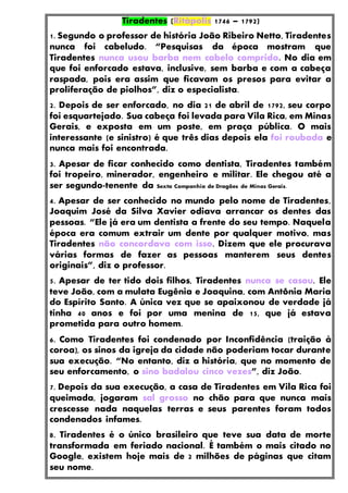 Tiradentes (Ritápolis 1746 – 1792)
1. Segundo o professor de história João Ribeiro Netto, Tiradentes
nunca foi cabeludo. “Pesquisas da época mostram que
Tiradentes nunca usou barba nem cabelo comprido. No dia em
que foi enforcado estava, inclusive, sem barba e com a cabeça
raspada, pois era assim que ficavam os presos para evitar a
proliferação de piolhos”, diz o especialista.
2. Depois de ser enforcado, no dia 21 de abril de 1792, seu corpo
foi esquartejado. Sua cabeça foi levada para Vila Rica, em Minas
Gerais, e exposta em um poste, em praça pública. O mais
interessante (e sinistro) é que três dias depois ela foi roubada e
nunca mais foi encontrada.
3. Apesar de ficar conhecido como dentista, Tiradentes também
foi tropeiro, minerador, engenheiro e militar. Ele chegou até a
ser segundo-tenente da Sexta Companhia de Dragões de Minas Gerais.
4. Apesar de ser conhecido no mundo pelo nome de Tiradentes,
Joaquim José da Silva Xavier odiava arrancar os dentes das
pessoas. “Ele já era um dentista a frente do seu tempo. Naquela
época era comum extrair um dente por qualquer motivo, mas
Tiradentes não concordava com isso. Dizem que ele procurava
várias formas de fazer as pessoas manterem seus dentes
originais”, diz o professor.
5. Apesar de ter tido dois filhos, Tiradentes nunca se casou. Ele
teve João, com a mulata Eugênia e Joaquina, com Antônia Maria
do Espírito Santo. A única vez que se apaixonou de verdade já
tinha 40 anos e foi por uma menina de 15, que já estava
prometida para outro homem.
6. Como Tiradentes foi condenado por Inconfidência (traição à
coroa), os sinos da igreja da cidade não poderiam tocar durante
sua execução. “No entanto, diz a história, que no momento de
seu enforcamento, o sino badalou cinco vezes”, diz João.
7. Depois da sua execução, a casa de Tiradentes em Vila Rica foi
queimada, jogaram sal grosso no chão para que nunca mais
crescesse nada naquelas terras e seus parentes foram todos
condenados infames.
8. Tiradentes é o único brasileiro que teve sua data de morte
transformada em feriado nacional. É também o mais citado no
Google, existem hoje mais de 2 milhões de páginas que citam
seu nome.
 