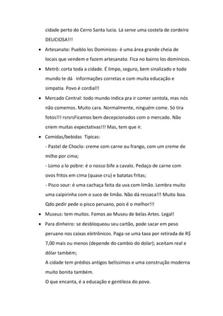 cidade perto do Cerro Santa lucia. Lá serve uma costela de cordeiro
DELICIOSA!!!
 Artesanato: Pueblo los Dominicos- é uma área grande cheia de
locais que vendem e fazem artesanato. Fica no bairro los domínicos.
 Metrô: corta toda a cidade. É limpo, seguro, bem sinalizado e todo
mundo te dá informações corretas e com muita educação e
simpatia. Povo é cordial!!
 Mercado Central: todo mundo indica pra ir comer sentola, mas nós
não comemos. Muito cara. Normalmente, ninguém come. Só tira
fotos!!! rsrsrsFicamos bem decepcionados com o mercado. Não
criem muitas expectativas!!! Mas, tem que ir.
 Comidas/bebidas Tipicas:
- Pastel de Choclo: creme com carne ou frango, com um creme de
milho por cima;
- Lomo a lo pobre: é o nosso bife a cavalo. Pedaço de carne com
ovos fritos em cima (quase cru) e batatas fritas;
- Pisco sour: é uma cachaça feita da uva com limão. Lembra muito
uma caipirinha com o suco de limão. Não dá ressaca!!! Muito boa.
Qdo pedir pede o pisco peruano, pois é o melhor!!!
 Museus: tem muitos. Fomos ao Museu de belas Artes. Legal!
 Para dinheiro: se desbloqueou seu cartão, pode sacar em peso
peruano nos caixas eletrônicos. Paga-se uma taxa por retirada de R$
7,00 mais ou menos (depende do cambio do dolar); aceitam real e
dólar também;
A cidade tem prédios antigos belíssimos e uma construção moderna
muito bonita também.
O que encanta, é a educação e gentileza do povo.
 