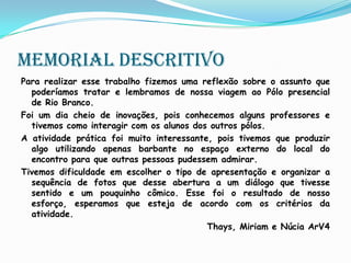 Memorial descritivoPara realizar esse trabalho fizemos uma reflexão sobre o assunto que poderíamos tratar e lembramos de nossa viagem ao Pólo presencial de Rio Branco.Foi um dia cheio de inovações, pois conhecemos alguns professores e tivemos como interagir com os alunos dos outros pólos. A atividade prática foi muito interessante, pois tivemos que produzir algo utilizando apenas barbante no espaço externo do local do encontro para que outras pessoas pudessem admirar.Tivemos dificuldade em escolher o tipo de apresentação e organizar a sequência de fotos que desse abertura a um diálogo que tivesse sentido e um pouquinho cômico. Esse foi o resultado de nosso esforço, esperamos que esteja de acordo com os critérios da atividade.Thays, Miriam e Núcia ArV4