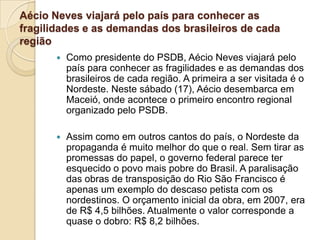 Aécio Neves viajará pelo país para conhecer as
fragilidades e as demandas dos brasileiros de cada
região
 Como presidente do PSDB, Aécio Neves viajará pelo
país para conhecer as fragilidades e as demandas dos
brasileiros de cada região. A primeira a ser visitada é o
Nordeste. Neste sábado (17), Aécio desembarca em
Maceió, onde acontece o primeiro encontro regional
organizado pelo PSDB.
 Assim como em outros cantos do país, o Nordeste da
propaganda é muito melhor do que o real. Sem tirar as
promessas do papel, o governo federal parece ter
esquecido o povo mais pobre do Brasil. A paralisação
das obras de transposição do Rio São Francisco é
apenas um exemplo do descaso petista com os
nordestinos. O orçamento inicial da obra, em 2007, era
de R$ 4,5 bilhões. Atualmente o valor corresponde a
quase o dobro: R$ 8,2 bilhões.
 