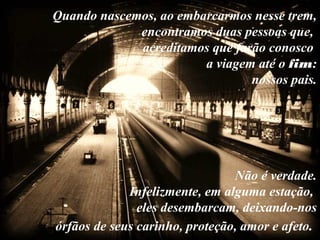 Quando nascemos, ao embarcarmos nesse trem,
encontramos duas pessoas que,
acreditamos que farão conosco
a viagem até o fim:
nossos pais.
Não é verdade.
Infelizmente, em alguma estação,
eles desembarcam, deixando-nos
órfãos de seus carinho, proteção, amor e afeto.
 