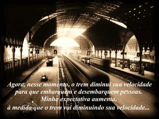 Agora, nesse momento, o trem diminui sua velocidade para que embarquem e desembarquem pessoas.  Minha expectativa aumenta,  à medida que o trem vai diminuindo sua velocidade...   