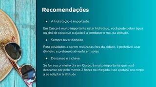 Recomendações
● A hidratação é importante
Em Cusco é muito importante estar hidratado, você pode beber água
ou chá de coca que o ajudará a combater o mal da altitude.
● Sempre levar dinheiro
Para atividades a serem realizadas fora da cidade, é preferível usar
dinheiro e preferencialmente em soles
● Descanso é a chave
Se for seu primeiro dia em Cusco, é muito importante que você
descanse por pelo menos 2 horas na chegada. Isso ajudará seu corpo
a se adaptar à altitude
 