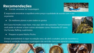 Recomendações
● Grande variedade de hospedagem
É importante encontrar o equilíbrio entre preço e qualidade de acordo com o seu
orçamento
● Os melhores planos e para todos os gostos
Em Cusco há muito o que fazer, mas aqui além dos passeios "convencionais"
você pode se atrever a fazer outras atividades como: Montanha 07 cores,
Via Ferrata, Rafting, cuatrimotos
● Prepare-se para Machu Picchu
O mais aconselhável é viajar na estação seca, de abril a outubro, pois de novembro a
março é a estação chuvosa e a paisagem não será tão clara para apreciar a bela vista.
 